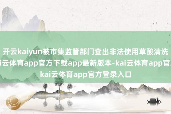 开云kaiyun被市集监管部门查出非法使用草酸清洗小龙虾-kai云体育app官方下载app最新版本-kai云体育app官方登录入口