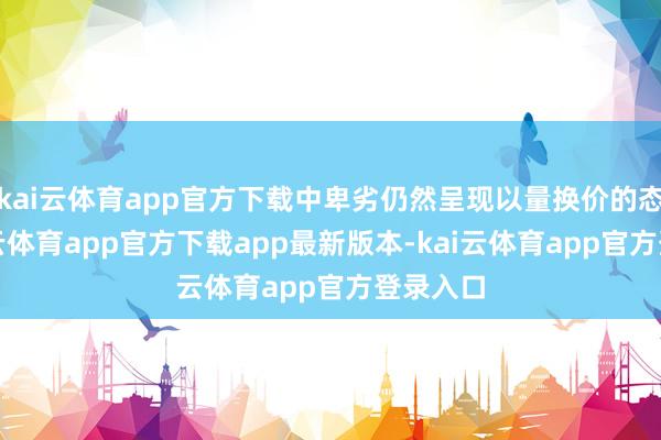 kai云体育app官方下载中卑劣仍然呈现以量换价的态势-kai云体育app官方下载app最新版本-kai云体育app官方登录入口