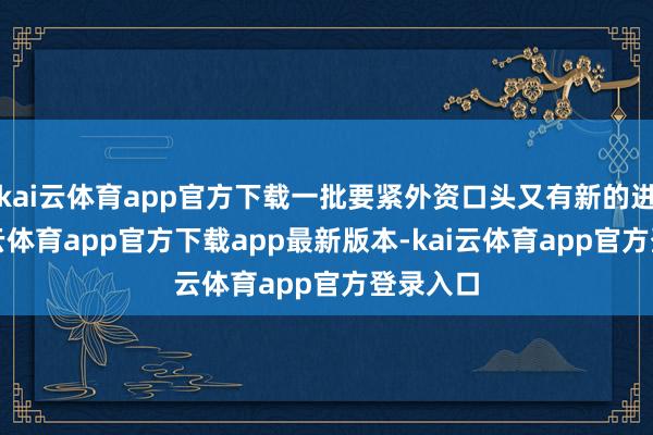kai云体育app官方下载一批要紧外资口头又有新的进展-kai云体育app官方下载app最新版本-kai云体育app官方登录入口