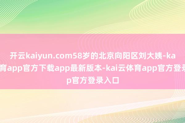 开云kaiyun.com58岁的北京向阳区刘大姨-kai云体育app官方下载app最新版本-kai云体育app官方登录入口