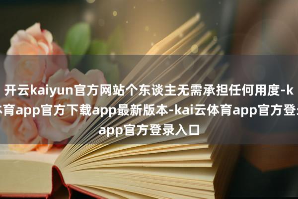 开云kaiyun官方网站个东谈主无需承担任何用度-kai云体育app官方下载app最新版本-kai云体育app官方登录入口