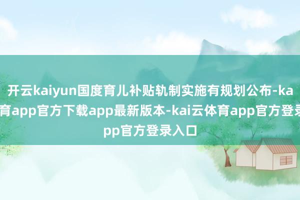 开云kaiyun国度育儿补贴轨制实施有规划公布-kai云体育app官方下载app最新版本-kai云体育app官方登录入口