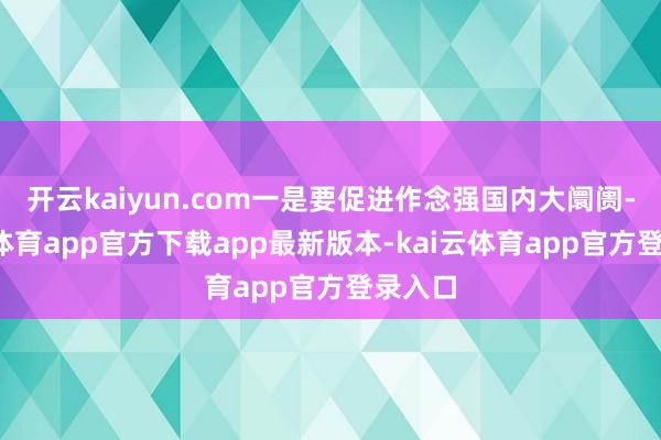 开云kaiyun.com一是要促进作念强国内大阛阓-kai云体育app官方下载app最新版本-kai云体育app官方登录入口