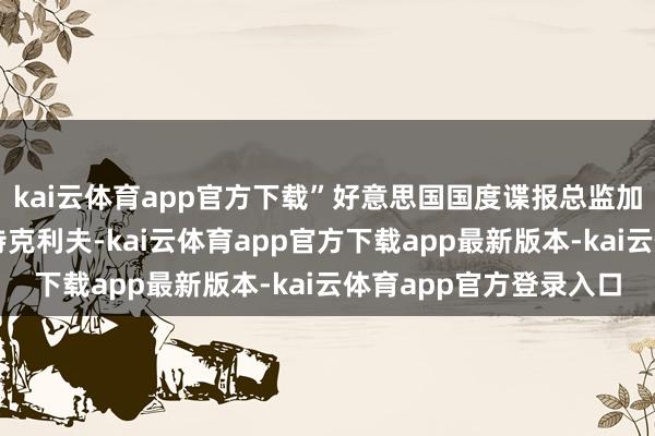 kai云体育app官方下载”好意思国国度谍报总监加巴德与中情局局长拉特克利夫-kai云体育app官方下载app最新版本-kai云体育app官方登录入口