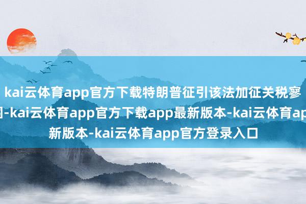 kai云体育app官方下载特朗普征引该法加征关税寥落了其权益范围-kai云体育app官方下载app最新版本-kai云体育app官方登录入口