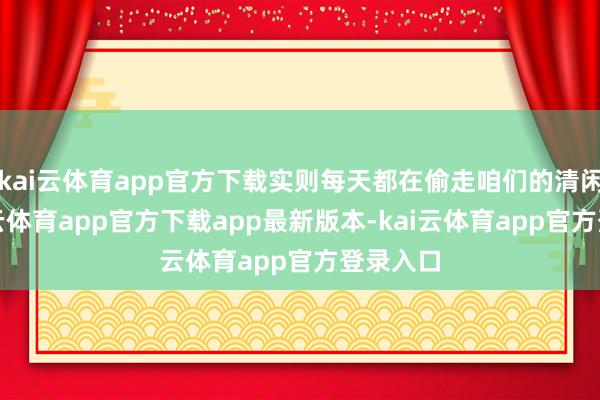 kai云体育app官方下载实则每天都在偷走咱们的清闲感-kai云体育app官方下载app最新版本-kai云体育app官方登录入口