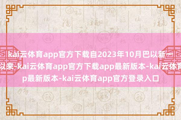 kai云体育app官方下载自2023年10月巴以新一轮大限制突破爆发以来-kai云体育app官方下载app最新版本-kai云体育app官方登录入口
