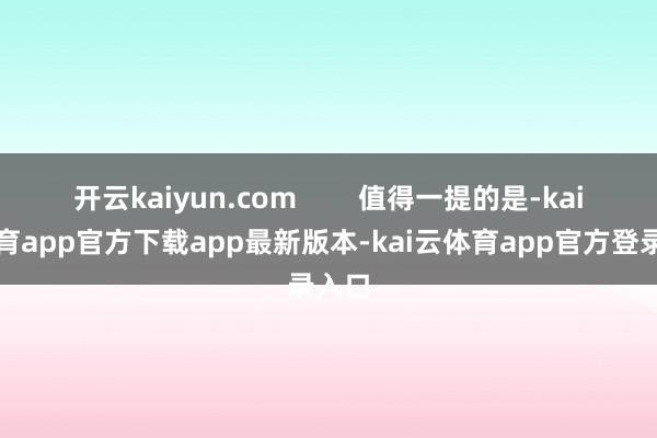 开云kaiyun.com 值得一提的是-kai云体育app官方下载app最新版本-kai云体育app官方登录入口
