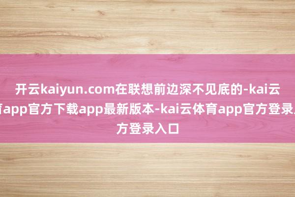 开云kaiyun.com在联想前边深不见底的-kai云体育app官方下载app最新版本-kai云体育app官方登录入口