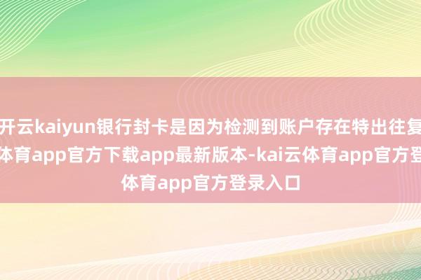 开云kaiyun银行封卡是因为检测到账户存在特出往复-kai云体育app官方下载app最新版本-kai云体育app官方登录入口