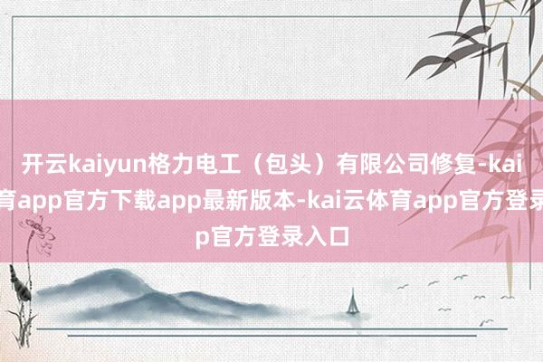 开云kaiyun格力电工（包头）有限公司修复-kai云体育app官方下载app最新版本-kai云体育app官方登录入口