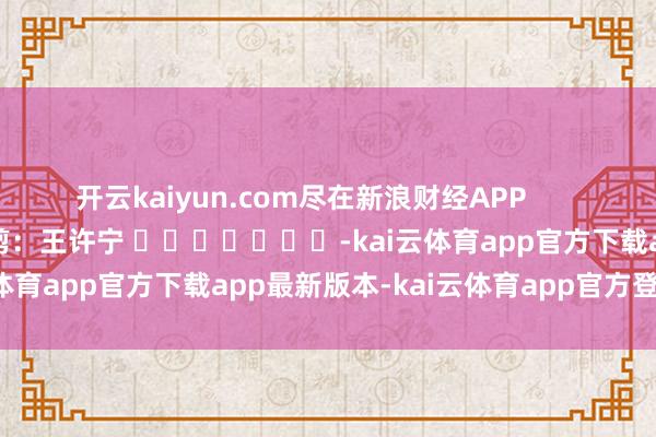 开云kaiyun.com尽在新浪财经APP            						包袱裁剪：王许宁 							-kai云体育app官方下载app最新版本-kai云体育app官方登录入口