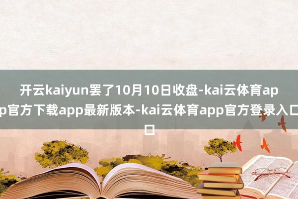 开云kaiyun罢了10月10日收盘-kai云体育app官方下载app最新版本-kai云体育app官方登录入口