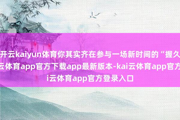 开云kaiyun体育你其实齐在参与一场新时间的“握久战”-kai云体育app官方下载app最新版本-kai云体育app官方登录入口