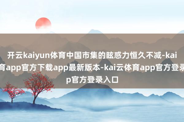 开云kaiyun体育中国市集的眩惑力恒久不减-kai云体育app官方下载app最新版本-kai云体育app官方登录入口