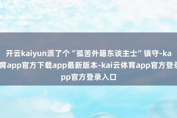 开云kaiyun派了个“孤苦外籍东谈主士”镇守-kai云体育app官方下载app最新版本-kai云体育app官方登录入口