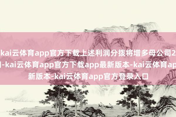 kai云体育app官方下载上述利润分拨将增多母公司2025年度净利润-kai云体育app官方下载app最新版本-kai云体育app官方登录入口