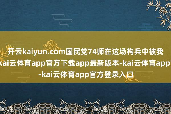 开云kaiyun.com国民党74师在这场构兵中被我军一齐隐没-kai云体育app官方下载app最新版本-kai云体育app官方登录入口