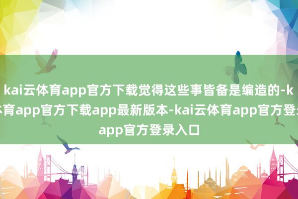 kai云体育app官方下载觉得这些事皆备是编造的-kai云体育app官方下载app最新版本-kai云体育app官方登录入口