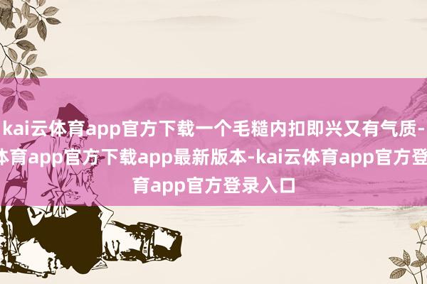 kai云体育app官方下载一个毛糙内扣即兴又有气质-kai云体育app官方下载app最新版本-kai云体育app官方登录入口