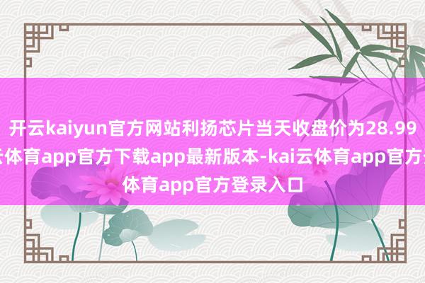 开云kaiyun官方网站利扬芯片当天收盘价为28.99元-kai云体育app官方下载app最新版本-kai云体育app官方登录入口