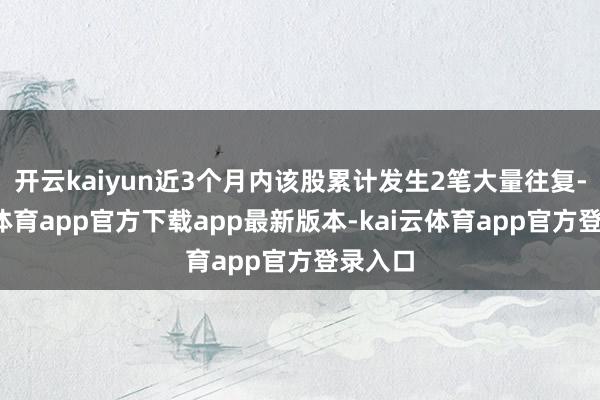开云kaiyun近3个月内该股累计发生2笔大量往复-kai云体育app官方下载app最新版本-kai云体育app官方登录入口