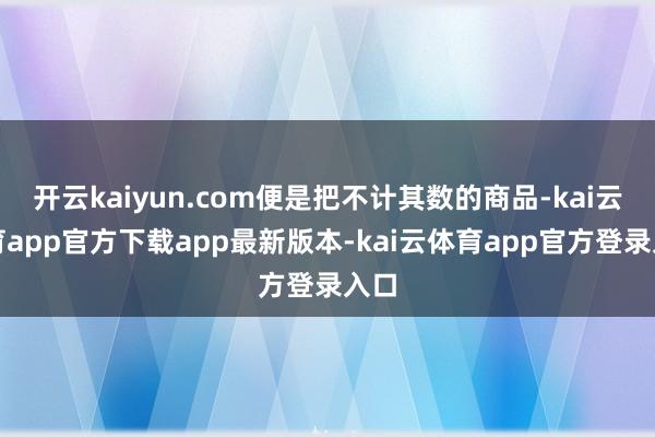 开云kaiyun.com便是把不计其数的商品-kai云体育app官方下载app最新版本-kai云体育app官方登录入口