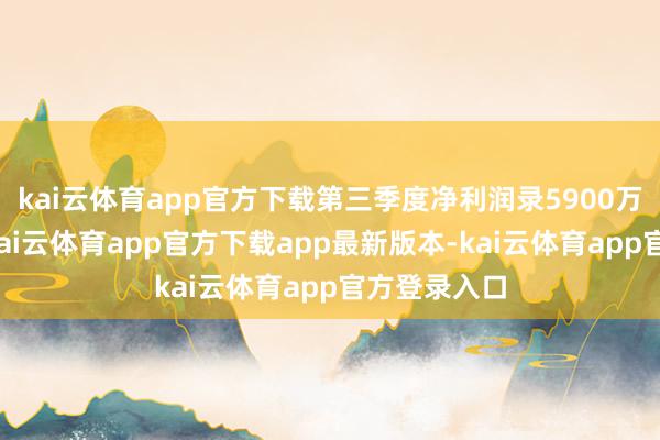 kai云体育app官方下载第三季度净利润录5900万好意思元-kai云体育app官方下载app最新版本-kai云体育app官方登录入口