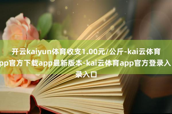 开云kaiyun体育收支1.00元/公斤-kai云体育app官方下载app最新版本-kai云体育app官方登录入口