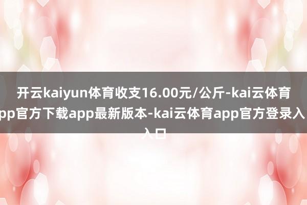 开云kaiyun体育收支16.00元/公斤-kai云体育app官方下载app最新版本-kai云体育app官方登录入口