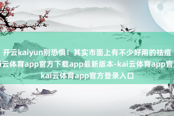 开云kaiyun别恐惧！其实市面上有不少好用的祛痘护肤品-kai云体育app官方下载app最新版本-kai云体育app官方登录入口