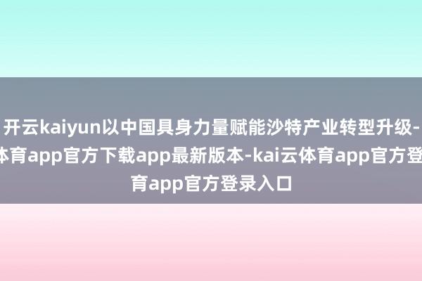 开云kaiyun以中国具身力量赋能沙特产业转型升级-kai云体育app官方下载app最新版本-kai云体育app官方登录入口