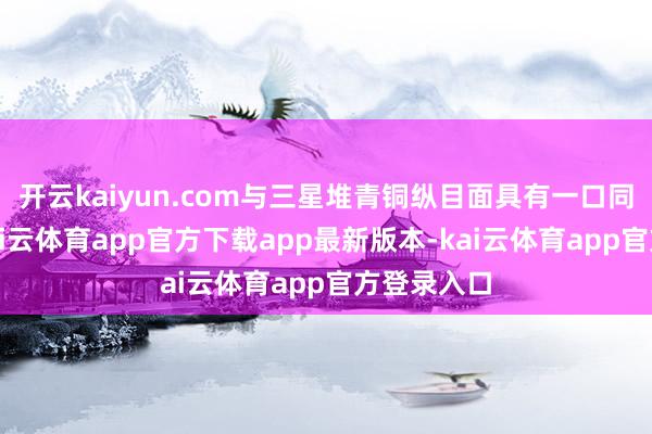 开云kaiyun.com与三星堆青铜纵目面具有一口同声之处-kai云体育app官方下载app最新版本-kai云体育app官方登录入口
