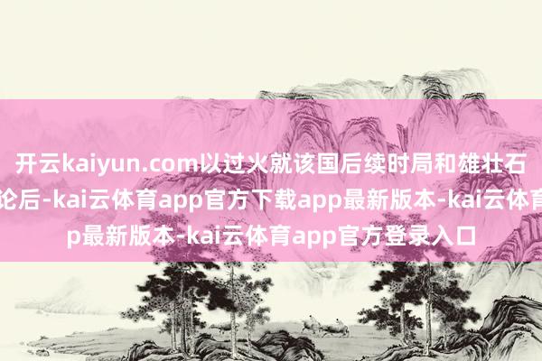 开云kaiyun.com以过火就该国后续时局和雄壮石油储量发表联系言论后-kai云体育app官方下载app最新版本-kai云体育app官方登录入口