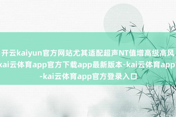 开云kaiyun官方网站尤其适配超声NT值增高级高风险妊娠群体-kai云体育app官方下载app最新版本-kai云体育app官方登录入口