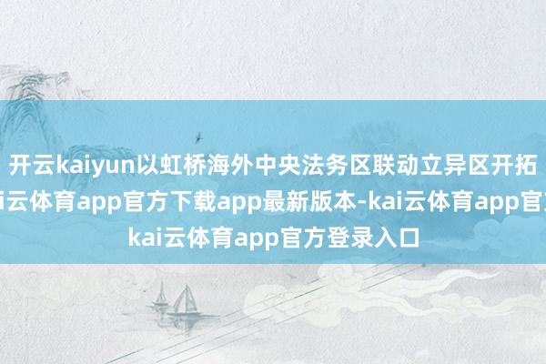 开云kaiyun以虹桥海外中央法务区联动立异区开拓为牵引-kai云体育app官方下载app最新版本-kai云体育app官方登录入口