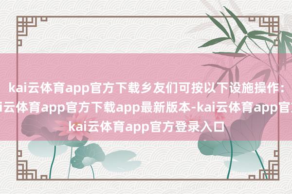 kai云体育app官方下载乡友们可按以下设施操作：第一步-kai云体育app官方下载app最新版本-kai云体育app官方登录入口