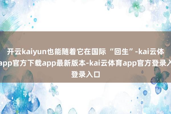 开云kaiyun也能随着它在国际 “回生”-kai云体育app官方下载app最新版本-kai云体育app官方登录入口