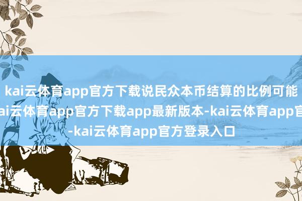 kai云体育app官方下载说民众本币结算的比例可能会受影响-kai云体育app官方下载app最新版本-kai云体育app官方登录入口
