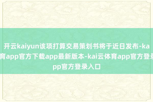 开云kaiyun该项打算交易策划书将于近日发布-kai云体育app官方下载app最新版本-kai云体育app官方登录入口