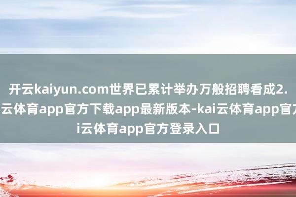 开云kaiyun.com世界已累计举办万般招聘看成2.2万场-kai云体育app官方下载app最新版本-kai云体育app官方登录入口
