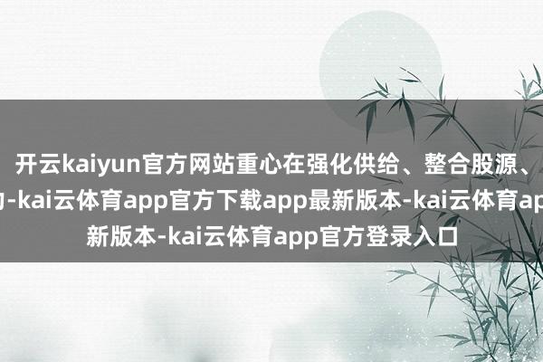 开云kaiyun官方网站重心在强化供给、整合股源、区域均衡上发力-kai云体育app官方下载app最新版本-kai云体育app官方登录入口